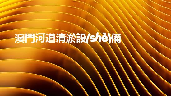 澳門河道清淤設(shè)備出口：解鎖城市水系新未來！